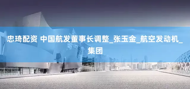 忠琦配资 中国航发董事长调整_张玉金_航空发动机_集团