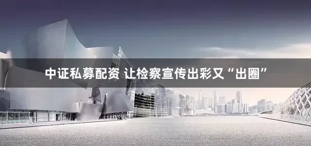 中证私募配资 让检察宣传出彩又“出圈”