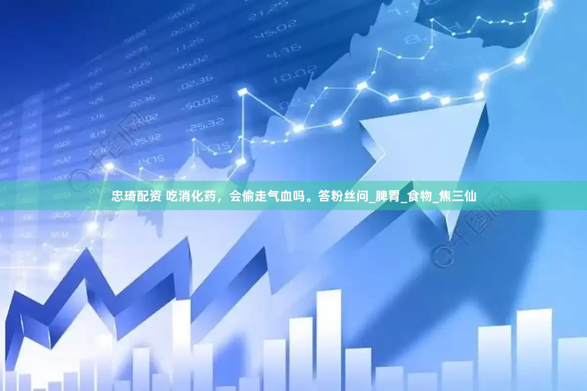 忠琦配资 吃消化药，会偷走气血吗。答粉丝问_脾胃_食物_焦三仙