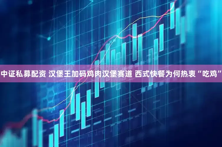 中证私募配资 汉堡王加码鸡肉汉堡赛道 西式快餐为何热衷“吃鸡”