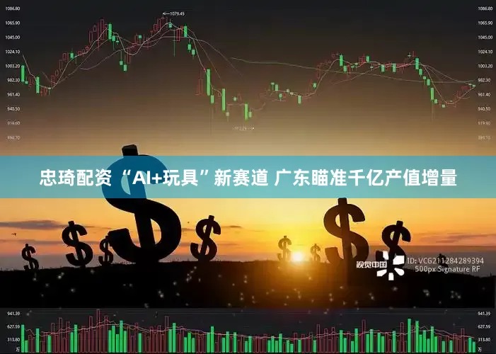 忠琦配资 “AI+玩具”新赛道 广东瞄准千亿产值增量