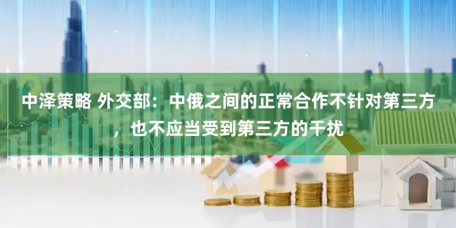 中泽策略 外交部：中俄之间的正常合作不针对第三方，也不应当受到第三方的干扰