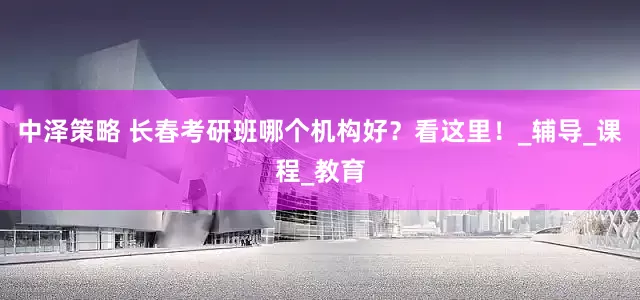 中泽策略 长春考研班哪个机构好？看这里！_辅导_课程_教育