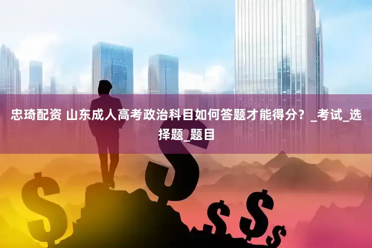 忠琦配资 山东成人高考政治科目如何答题才能得分？_考试_选择题_题目