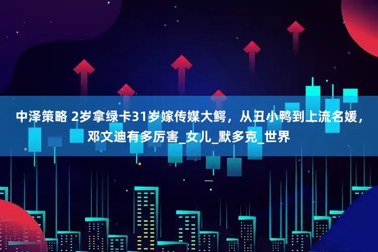 中泽策略 2岁拿绿卡31岁嫁传媒大鳄，从丑小鸭到上流名媛，邓文迪有多厉害_女儿_默多克_世界