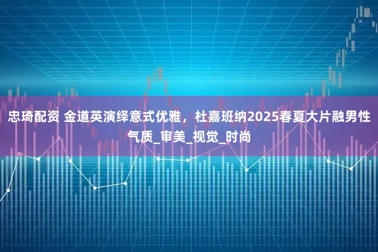 忠琦配资 金道英演绎意式优雅，杜嘉班纳2025春夏大片融男性气质_审美_视觉_时尚