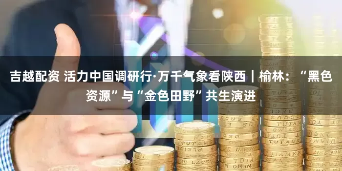 吉越配资 活力中国调研行·万千气象看陕西｜榆林：“黑色资源”与“金色田野”共生演进