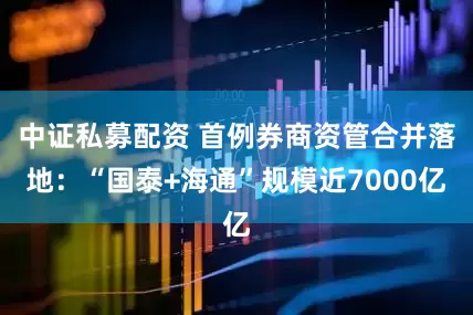 中证私募配资 首例券商资管合并落地：“国泰+海通”规模近7000亿
