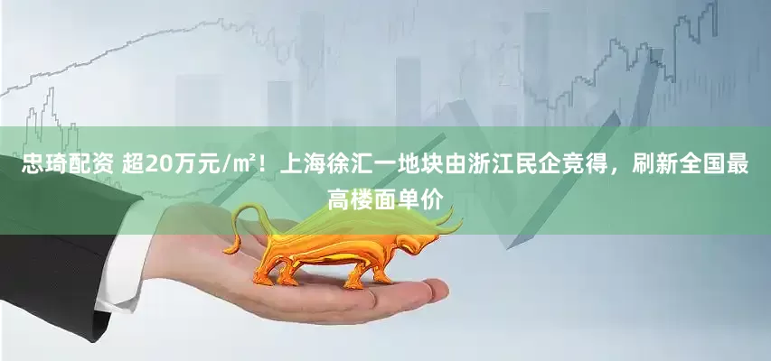 忠琦配资 超20万元/㎡！上海徐汇一地块由浙江民企竞得，刷新全国最高楼面单价