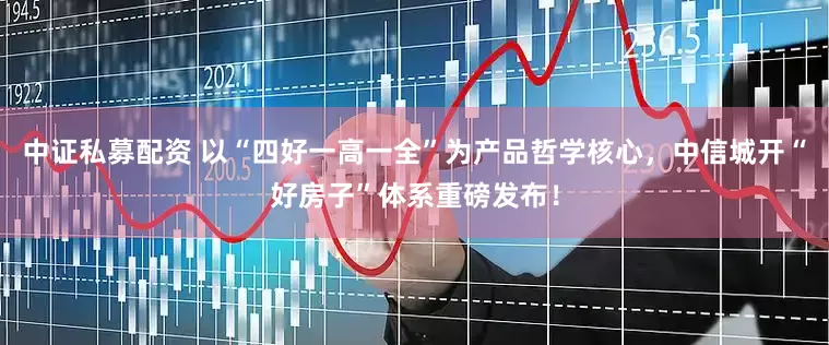 中证私募配资 以“四好一高一全”为产品哲学核心，中信城开“好房子”体系重磅发布！