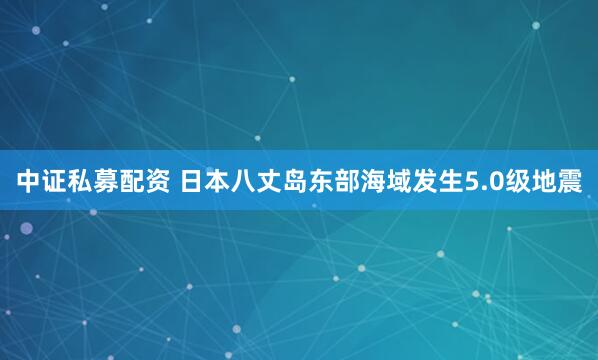 中证私募配资 日本八丈岛东部海域发生5.0级地震