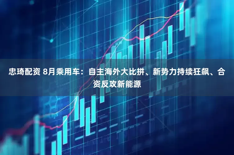 忠琦配资 8月乘用车：自主海外大比拼、新势力持续狂飙、合资反攻新能源