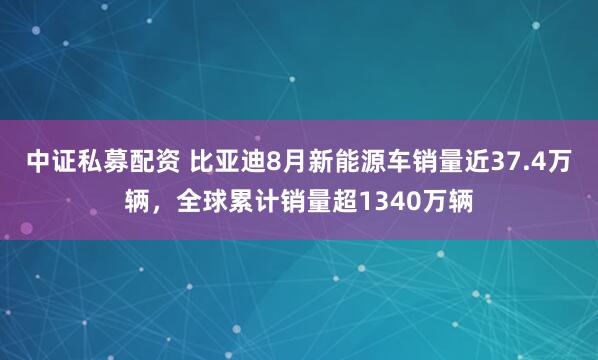 中证私募配资 比亚迪8月新能源车销量近37.4万辆，全球累计销量超1340万辆