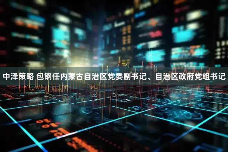 中泽策略 包钢任内蒙古自治区党委副书记、自治区政府党组书记