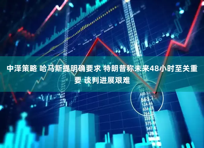 中泽策略 哈马斯提明确要求 特朗普称未来48小时至关重要 谈判进展艰难