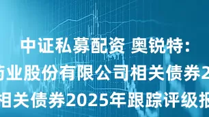 中证私募配资 奥锐特: 奥锐特药业股份有限公司相关债券2025年跟踪评级报告