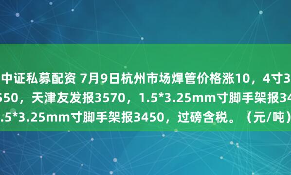 中证私募配资 7月9日杭州市场焊管价格涨10，4寸3.75mm衡水华岐报3550，天津友发报3570，1.5*3.25mm寸脚手架报3450，过磅含税。（元/吨）