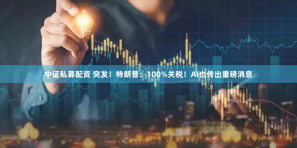 中证私募配资 突发！特朗普：100%关税！AI也传出重磅消息