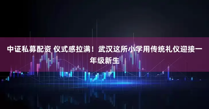 中证私募配资 仪式感拉满！武汉这所小学用传统礼仪迎接一年级新生